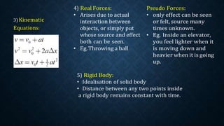 4) Real Forces:
• Arises due to actual
interaction between
objects, or simply put
whose source and effect
both can be seen.
• Eg.Throwing a ball
Pseudo Forces:
• only effect can be seen
or felt, source many
times unknown.
• Eg. Inside an elevator,
you feel lighter when it
is moving down and
heavier when it is going
up.
5) Rigid Body:
• Idealisation of solid body
• Distance between any two points inside
a rigid body remains constant with time.
 