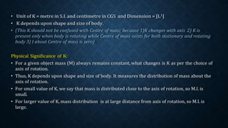 Physical Significance of K:
• For a given object mass (M) always remains constant, what changes is K as per the choice of
axis of rotation.
• Thus, K depends upon shape and size of body. It measures the distribution of mass about the
axis of rotation.
• For small value of K, we say that mass is distributed close to the axis of rotation, so M.I. is
small.
• For larger value of K, mass distribution is at large distance from axis of rotation, so M.I. is
large.
 