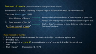 Moment of Inertia: (resistance of body to undergo rotational motion)
It is defined as a body’s tendency to resist angular acceleration (thus rotational motion)
There are 3 basic types of M.I.
1. Mass Moment of Inertia
2. Area Moment of Inertia*
3
*
.Extr
P
a
o
in
la
fo
rrm
M
a
o
ti
m
on
e
n
n
ot
t i
o
n
fsy
In
lla
eb
ru
ti
s
a*
Measure of distribution of mass of object relative to given axis
Reflects how body’s points are distributed relative to given axis
Shaft or Beam’s resistance to being distorted by torsion, as a
function of its shape.
Mass Moment of Inertia:
• It is a measure of distribution of the mass of an object relative to a given axis.
• Denoted by I,
• for single particle IO = M R2 , where O is the axis of rotation & R is the distance from
axis
• Unit = kg-m2 Dimension: [ L 2 M 1 ]
 