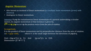 • Also known as moment of linear momentum (i.e. multiply linear momentum (p=mv) with
distance)
• Analogous to linear momentum.
Definition: If 𝑝ҧ
is the instantaneous linear momentum of a particle undertaking a circular
motion, its angular momentum at that instance is given by,
𝐿
ത= 𝑟ҧ
× 𝑝ҧ
, where𝑟ҧ
is the position vector from the axis of rotation.
In magnitude,
It is the product of linear momentum and its perpendicular distance from the axis of rotation.
i.eL = (p)(r sinθ), where θ is the small angle between the directions of 𝑝ҧ
and𝑟ҧ
Unit = (kg-m2)/s in S.I. And (g-cm2)/s in CGS.
Dimension= [L2 M1 T -1]
 