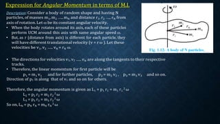 Expression for Angular Momentum in terms of M.I.
Description: Consider a body of random shape and having N
particles, of masses m1, m2 ….. mN and distance r1, r2 ….. rN from
axis of rotation. Let ω be its constant angular velocity.
• When the body rotates around its axis, each of these particles
perform UCM around this axis with same angular speed ω.
• But, as r (distance from axis) is different for each particle, they
will have different translational velocity (v = r ω ). Let these
velocities be v1, v2 ….. vN = rN ω.
• The directions for velocities v1, v2 ….. vN are along the tangents to their respective
tracks.
• Therefore, the linear momentum for first particle will be
p1 = m1 v1 and for further particles, p2 = m2 v2 , p3 = m3 v3 and so on.
Direction of p1 is along that of v1 and so on for others.
Therefore, the angular momentum is given as L1 = p1 r1 = m1 r1
2 ω
L2 = p2 r2 = m2 r2
2 ω
L3 = p3 r3 = m3 r3
2 ω
So on, LN = pN rN = mN rN
2 ω
 