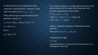 N N
If we restrict motion to a single plane, direction of all
these torques are the same, and along same axis
So, their magnitudes can be added,
τ = τ1 + τ2 +…..+ τN
=(m1 r1
2 + m2 r2
2 +…..+ m r 2 )α
= (I1 + I2 +…..+ IN ) α
where, I denotes moment of inertia for each
particle.
If we put I1 + I2 +……+ IN = I
In general, we get
τ = I α
Comparing this to f = ma, we know that torque (τ ) is
analogous to force (f)
respective perpendicular distances from
 