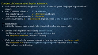 • In all these applications, the product L = Iω is constant (once the player acquire certain
speed).
• Thus, if moment of inertia I is increased,
the angular speed ω decreases and hence
the frequency of revolution n decreases.
• Vice versa, if inertia I is decreased, angular speed ω and frequency n increases.
1) Ballet Dancer:
• In this, the dancers have to undertake rounds of smaller and larger radii.
• Dancers come together while taking smaller radius,
in this case the M.I. of system becomes minimum and
the frequency increases, to make it thrilling.
• While outer rounds, the dancers outstretch their legs and arms, thus larger radii,
this increases M.I. thus reducing their angular speed and hence linear speed.
This helps prevent slipping.
 