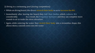 2) Diving in a swimming pool (during competition):
• While on diving board, the divers stretch their body so as to increase the M.I.
• Immediately after leaving the board, they fold their bodies, which reduces M.I.
considerably. As a result, the frequency increases and they can complete more
rounds in air to make the show attractive.
• Again, while entering the water they stretch their body into a streamline shape, this
allows them a smooth entry into the water.
 