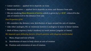 • Linear motion--- applied force depends on mass
• Rotational motion --- applied force depends on mass and distance from axis.
• We are studying Mass Moment of Inertia which is given by IO = M R2 , where O is the
axis of rotation & R is the distance from axis.
Few Properties of M.I.
• M.I. considers the distance wise distribution of mass around the axis of rotation.
• Like other analogies, M.I. in rotational motion is analogous to mass in linear motion.
• Both of these, express a body’s tendency to resist motion (angular or linear)
M.I. depends upon following factors: (2mark question with diagram and formula)
i. Mass, shape and size of body.
ii. Distribution of mass in body about an axis of rotation
iii. Position and orientation of axis of rotation.
 