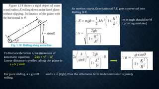 To find acceleration a, we make use of
kinematic equation 2as = v2 – u2
Linear distance travelled along the plane is
s = h / sinθ
As motion starts, Gravitational P.E. gets converted into
Rolling K.E.
m in mgh should be M
(printing mistake)
For pure sliding, a = g sinθ and v = √ (2gh), thus the otherwise term in denominator is purely
rolling.
 