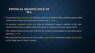 PHYSICAL SIGNIFICANCE OF
M.I.
• To produce linear motion an unbalanced force is applied. Mass of body opposes this
motion thus “mass” provides inertia. Given by, F = ma
• To produce rotational motion in a body an unbalanced torque is applied. In this case
inertia of the body is called rotational inertia or moment of inertia. (given by I)
• The relation between moment of Inertia (I), torque (τ) and angular acceleration (α) is
given by, τ = I α
• We conclude that, moment of inertia plays same role in rotational motion as the mass
of the body does in linear motion.
 