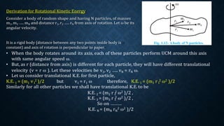 1 1
2
3
It is a rigid body (distance between any two points inside body is
constant) and axis of rotation is perpendicular to paper.
• When the body rotates around its axis, each of these particles perform UCM around this axis
with same angular speed ω.
• But, as r (distance from axis) is different for each particle, they will have different translational
velocity (v = r ω ). Let these velocities be v1, v2 ….. vN = rN ω.
• Let us consider translational K.E. for first particle,
K.E. 1 = (m1 v 2 )/2 but v1 = r1 ω therefore, K.E. 1 = (m1 r 2 ω2 )/2
Similarly for all other particles we shall have translational K.E. to be
K.E. 2 = (m2 r 2 ω2 )/2 ,
K.E. 3 = (m3 r 2 ω2 )/2 ,
So on ………
K.E. N = (mN rN
2 ω2 )/2
 