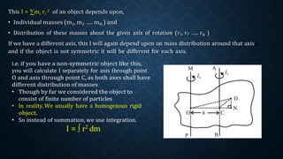 This I = ∑mi ri
2 of an object depends upon,
• Individual masses (m1, m2 ….. mN ) and
• Distribution of these masses about the given axis of rotation (r1, r2 ….. rN )
If we have a different axis, this I will again depend upon on mass distribution around that axis
and if the object is not symmetric it will be different for each axis.
i.e. if you have a non-symmetric object like this,
you will calculate I separately for axis through point
O and axis through point C, as both axes shall have
different distribution of masses
• Though by far we considered the object to
consist of finite number of particles
• In reality,We usually have a homogenous rigid
object.
• So instead of summation, we use integration.
I = ∫ r2 dm
 