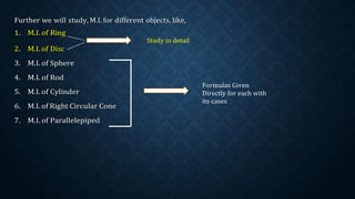 Further we will study, M.I. for different objects, like,
1. M.I. of Ring
2. M.I. of Disc
3. M.I. of Sphere
4. M.I. of Rod
5. M.I. of Cylinder
6. M.I. of Right Circular Cone
7. M.I. of Parallelepiped
Study in detail
Formulas Given
Directly for each with
its cases
 