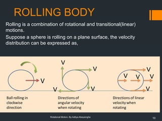 10
Rotational Motion- By Aditya Abeysinghe
ROLLING BODY
Rolling is a combination of rotational and transitional(linear)
motions.
Suppose a sphere is rolling on a plane surface, the velocity
distribution can be expressed as,
 