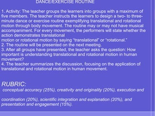 DANCE/EXERCISE ROUTINE
1. Activity: The teacher groups the learners into groups with a maximum of
five members. The teacher instructs the learners to design a two- to three-
minute dance or exercise routine exemplifying translational and rotational
motion through body movement. The routine may or may not have musical
accompaniment. For every movement, the performers will state whether the
action demonstrates translational
motion or rotational motion by saying “translational” or “rotational.”
2. The routine will be presented on the next meeting.
3. After all groups have presented, the teacher asks the question: How
important is understanding translational and rotational motion in human
movement?
4. The teacher summarizes the discussion, focusing on the application of
translational and rotational motion in human movement.
RUBRIC:
conceptual accuracy (25%), creativity and originality (20%), execution and
coordination (20%), scientific integration and explanation (20%), and
presentation and engagement (15%).
 