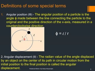 3
Rotational Motion- By Aditya Abeysinghe
Definitions of some special terms
1. Angular position (Φ) - The angular position of a particle is the
angle made between the line connecting the particle to the
ɸ
original and the positive direction of the x-axis, measured in a
counterclockwise direction
2. Angular displacement (θ) - The radian value of the angle displaced
by an object on the center of its path in circular motion from the
initial position to the final position is called the angular
displacement.
=
ɸ l / r
 