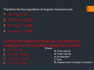 7
Therefore the four equations of angular movement are-
1. ω = ω0 + αt
2. θ = (ω + ω0 )t/2
3. θ = ω0t + ½ αt2
4. ω2
= ω0
2
+ 2αθ
It should be noted that these four equations are
analogous to the four linear equations of motion:
5. V = U + at
6. S = (V + U)t/2
7. S = Ut + ½ at2
8. V2
= U2
+ 2as
Where:
V: Final velocity
U: Initial velocity
a: Acceleration
t: Time
S: Displacement (change in position)
 