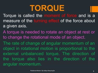 9
Rotational Motion- By Aditya Abeysinghe
TORQUE
Torque is called the moment of force and is a
measure of the turning effect of the force about
a given axis.
A torque is needed to rotate an object at rest or
to change the rotational mode of an object.
The rate of change of angular momentum of an
object in rotational motion is proportional to the
external unbalanced torque. The direction of
the torque also lies in the direction of the
angular momentum.
 