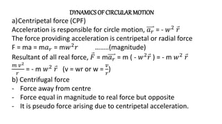 DYNAMICSOF CIRCULAR MOTION
a)Centripetal force (CPF)
Acceleration is responsible for circle motion, 𝑎𝑟 = - 𝑤2
𝑟
The force providing acceleration is centripetal or radial force
F = ma = m𝑎𝑟 = m𝑤2
𝑟 ……..(magnitude)
Resultant of all real force, 𝐹 = m𝑎𝑟 = m ( - 𝑤2
𝑟 ) = - m 𝑤2
𝑟
𝑚 𝑣2
𝑟
= - m 𝑤2
𝑟 (v = wr or w =
𝑣
𝑟
)
b) Centrifugal force
- Force away from centre
- Force equal in magnitude to real force but opposite
- It is pseudo force arising due to centripetal acceleration.
 
