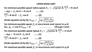 UPPER SPEED LIMIT
For minimum possible speed: Safest speed, 𝑽𝟏 < 𝒓𝒈 𝐜𝐨𝐬 𝜽,
𝒎𝒗𝟏
𝟐
𝒓
< 𝑵 𝐬𝐢𝐧 𝜽
∴ 𝒎𝒈 = 𝒇𝒔 sin 𝜽 + 𝑵 𝐜𝐨𝐬 𝜽 ……..(1)
𝒎𝒗𝟏
𝟐
𝒓
= N sin 𝜽 − 𝒇𝒔 𝐜𝐨𝐬 𝜽 …….(2)
Divide equation (1) by (2), 𝑽𝒎𝒊𝒏 = 𝒓𝒈 (
𝐭𝐚𝐧 𝜽 − 𝝁𝒔
𝟏+ 𝝁𝒔 𝐭𝐚𝐧 𝜽
)
For minimum possible speed, 𝒇𝒔 𝒊𝒔 𝒎𝒂𝒙𝒊𝒎𝒖𝒎 𝒂𝒏𝒅 𝒆𝒒𝒖𝒂𝒍 𝒕𝒐 𝝁𝒔N
For, 𝝁𝒔 ≥ 𝒕𝒂𝒏 𝜽, 𝑽𝒎𝒊𝒏 = 𝟎 … … … … … . . 𝑹𝒐𝒖𝒈𝒉 𝒓𝒐𝒂𝒅
For maximum possible speed: Speed, 𝑽𝟐 > 𝒓𝒈 𝐭𝐚𝐧 𝜽,
𝒎𝒗𝟐
𝟐
𝒓
< 𝑵 𝐬𝐢𝐧 𝜽
∴ 𝒎𝒈 = 𝑵 𝐜𝐨𝐬 𝜽 - 𝒇𝒔 sin 𝜽 ……..(1)
𝒎𝒗𝟐
𝟐
𝒓
= N sin 𝜽 + 𝒇𝒔 𝐜𝐨𝐬 𝜽 …….(2)
Divide equation (1) by (2), 𝑽𝒎𝒂𝒙 = 𝒓𝒈 (
𝐭𝐚𝐧 𝜽+ 𝝁𝒔
𝟏− 𝝁𝒔 𝐭𝐚𝐧 𝜽
)
For maximum possible speed, 𝒇𝒔 𝒊𝒔 𝒎𝒂𝒙𝒊𝒎𝒖𝒎 𝒂𝒏𝒅 𝒆𝒒𝒖𝒂𝒍 𝒕𝒐 𝝁𝒔N
 