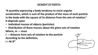 MOMENT OF INERTIA
“A quantity expressing a body tendency to resist angular
acceleration, which is sum of the product of the mass of each particle
in the body with the square of its distance from the axis of rotation.”
It depends upon
• Individual masses of objects (particles)
• Distribution of these masses about the given axis of rotation
Where, m → mass
r → distance from axis of rotation to the particle
According to the definition,
I = M 𝑹𝟐
 