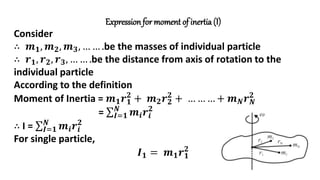 Expression for moment of inertia (I)
Consider
∴ 𝒎𝟏, 𝒎𝟐, 𝒎𝟑, … … .be the masses of individual particle
∴ 𝒓𝟏, 𝒓𝟐, 𝒓𝟑, … … .be the distance from axis of rotation to the
individual particle
According to the definition
Moment of Inertia = 𝒎𝟏𝒓𝟏
𝟐
+ 𝒎𝟐𝒓𝟐
𝟐
+ … … … + 𝒎𝑵𝒓𝑵
𝟐
= 𝑰=𝟏
𝑵
𝒎𝒊𝒓𝒊
𝟐
∴ I = 𝑰=𝟏
𝑵
𝒎𝒊𝒓𝒊
𝟐
For single particle,
𝑰𝟏 = 𝒎𝟏𝒓𝟏
𝟐
 