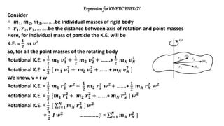 Expression for KINETICENERGY
Consider
∴ 𝒎𝟏, 𝒎𝟐, 𝒎𝟑, … … .be individual masses of rigid body
∴ 𝒓𝟏, 𝒓𝟐, 𝒓𝟑, … … .be the distance between axis of rotation and point masses
Here, for individual mass of particle the K.E. will be
K.E. =
𝟏
𝟐
𝒎 𝒗𝟐
So, for all the point masses of the rotating body
Rotational K.E. =
𝟏
𝟐
𝒎𝟏 𝒗𝟏
𝟐
+
𝟏
𝟐
𝒎𝟐 𝒗𝟐
𝟐
+ …….+
𝟏
𝟐
𝒎𝑵 𝒗𝑵
𝟐
Rotational K.E. =
𝟏
𝟐
[ 𝒎𝟏 𝒗𝟏
𝟐
+ 𝒎𝟐 𝒗𝟐
𝟐
+ …….+ 𝒎𝑵 𝒗𝑵
𝟐
]
We know, v = r w
Rotational K.E. =
𝟏
𝟐
𝒎𝟏 𝒓𝟏
𝟐
𝒘𝟐 +
𝟏
𝟐
𝒎𝟐 𝒓𝟐
𝟐
𝒘𝟐 + …….+
𝟏
𝟐
𝒎𝑵 𝒓𝑵
𝟐
𝒘𝟐
Rotational K.E. =
𝟏
𝟐
[𝒎𝟏 𝒓𝟏
𝟐
+ 𝒎𝟐 𝒓𝟐
𝟐
+ …….+ 𝒎𝑵 𝒓𝑵
𝟐
] 𝒘𝟐
Rotational K.E. =
𝟏
𝟐
[ 𝒊=𝟏
𝑵
𝒎𝑵 𝒓𝑵
𝟐
] 𝒘𝟐
=
𝟏
𝟐
𝑰 𝒘𝟐 …………..[I = 𝒊=𝟏
𝑵
𝒎𝑵 𝒓𝑵
𝟐
]
 