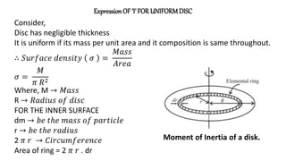 Expression OF ‘I’ FOR UNIFORMDISC
Consider,
Disc has negligible thickness
It is uniform if its mass per unit area and it composition is same throughout.
∴ 𝑆𝑢𝑟𝑓𝑎𝑐𝑒 𝑑𝑒𝑛𝑠𝑖𝑡𝑦 𝜎 =
𝑀𝑎𝑠𝑠
𝐴𝑟𝑒𝑎
𝜎 =
𝑀
𝜋 𝑅2
Where, M → 𝑀𝑎𝑠𝑠
R → 𝑅𝑎𝑑𝑖𝑢𝑠 𝑜𝑓 𝑑𝑖𝑠𝑐
FOR THE INNER SURFACE
dm → 𝑏𝑒 𝑡ℎ𝑒 𝑚𝑎𝑠𝑠 𝑜𝑓 𝑝𝑎𝑟𝑡𝑖𝑐𝑙𝑒
r → 𝑏𝑒 𝑡ℎ𝑒 𝑟𝑎𝑑𝑖𝑢𝑠
2 𝜋 𝑟 → 𝐶𝑖𝑟𝑐𝑢𝑚𝑓𝑒𝑟𝑒𝑛𝑐𝑒
Area of ring = 2 𝜋 𝑟 . dr
Moment of Inertia of a disk.
 