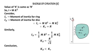 RADIUSOF GYRATION(K)
Value of ‘K’ is same as ‘R’
So, I = M 𝑲𝟐
Consider,
𝑰𝒓 → Moment of inertia for ring
𝑰𝒅 → Moment of inertia for disc
∴ 𝑰𝒓 = 𝑴 𝑹𝟐 = 𝑴 𝑲𝒓
𝟐
∴ 𝑲𝒓 = 𝑹
Similarly,
𝑰𝒅 =
𝟏
𝟐
𝑴 𝑹𝟐 =
𝟏
𝟐
𝑴 𝑲𝒅
𝟐
𝑲𝒅 =
𝑹
𝟐
Conclusion,
𝑲𝒅 < 𝑲𝒓
 