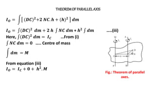 THEOREMOF PARALLEL AXIS
Fig.: Theorem of parallel
axes.
𝑰𝑶 = (𝑫𝑪)𝟐+𝟐 𝑵𝑪. 𝒉 + (𝒉)𝟐 𝒅𝒎
𝑰𝑶 = (𝑫𝑪)𝟐 𝒅𝒎 + 𝟐 𝒉 𝑵𝑪 𝒅𝒎 + 𝒉𝟐 𝒅𝒎 …..(iii)
Here, (𝑫𝑪)𝟐 𝒅𝒎 = 𝑰𝑪 …From (i)
𝑵𝑪 𝒅𝒎 = 𝟎 ….. Centre of mass
𝒅𝒎 = 𝑴
From equation (iii)
𝑰𝑶 = 𝑰𝑪 + 𝟎 + 𝒉𝟐. 𝑴
 