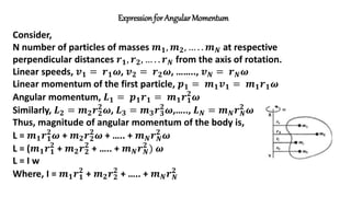 Expressionfor Angular Momentum
Consider,
N number of particles of masses 𝒎𝟏, 𝒎𝟐, … . . 𝒎𝑵 at respective
perpendicular distances 𝒓𝟏, 𝒓𝟐, … . . 𝒓𝑵 from the axis of rotation.
Linear speeds, 𝒗𝟏 = 𝒓𝟏𝝎, 𝒗𝟐 = 𝒓𝟐𝝎, …….., 𝒗𝑵 = 𝒓𝑵𝝎
Linear momentum of the first particle, 𝒑𝟏 = 𝒎𝟏𝒗𝟏 = 𝒎𝟏𝒓𝟏𝝎
Angular momentum, 𝑳𝟏 = 𝒑𝟏𝒓𝟏 = 𝒎𝟏𝒓𝟏
𝟐
𝝎
Similarly, 𝑳𝟐 = 𝒎𝟐𝒓𝟐
𝟐
𝝎, 𝑳𝟑 = 𝒎𝟑𝒓𝟑
𝟐
𝝎,….., 𝑳𝑵 = 𝒎𝑵𝒓𝑵
𝟐
𝝎
Thus, magnitude of angular momentum of the body is,
L = 𝒎𝟏𝒓𝟏
𝟐
𝝎 + 𝒎𝟐𝒓𝟐
𝟐
𝝎 + ….. + 𝒎𝑵𝒓𝑵
𝟐
𝝎
L = (𝒎𝟏𝒓𝟏
𝟐
+ 𝒎𝟐𝒓𝟐
𝟐
+ ….. + 𝒎𝑵𝒓𝑵
𝟐
) 𝝎
L = I w
Where, I = 𝒎𝟏𝒓𝟏
𝟐
+ 𝒎𝟐𝒓𝟐
𝟐
+ ….. + 𝒎𝑵𝒓𝑵
𝟐
 