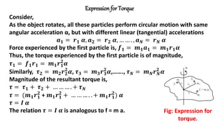 Expression for Torque
Fig: Expression for
torque.
Consider,
As the object rotates, all these particles perform circular motion with same
angular acceleration α, but with different linear (tangential) accelerations
𝒂𝟏 = 𝒓𝟏 𝜶, 𝒂𝟐 = 𝒓𝟐 𝜶, … … . , 𝒂𝑵 = 𝒓𝑵 𝜶
Force experienced by the first particle is, 𝒇𝟏 = 𝒎𝟏𝒂𝟏 = 𝒎𝟏𝒓𝟏𝜶
Thus, the torque experienced by the first particle is of magnitude,
𝝉𝟏 = 𝒇𝟏𝒓𝟏 = 𝒎𝟏𝒓𝟏
𝟐
𝜶
Similarly, 𝝉𝟐 = 𝒎𝟐𝒓𝟐
𝟐
𝜶, 𝝉𝟑 = 𝒎𝟑𝒓𝟑
𝟐
𝜶,……., 𝝉𝑵 = 𝒎𝑵𝒓𝑵
𝟐
𝜶
Magnitude of the resultant torque is,
𝝉 = 𝝉𝟏 + 𝝉𝟐 + … … … . + 𝝉𝑵
𝝉 = (𝒎𝟏𝒓𝟏
𝟐
+ 𝒎𝟏𝒓𝟏
𝟐
+ … … … . . + 𝒎𝟏𝒓𝟏
𝟐
) 𝜶
𝝉 = 𝑰 𝜶
The relation 𝝉 = 𝑰 𝜶 is analogous to f = m a.
 