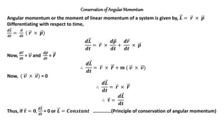 Conservationof Angular Momentum
Angular momentum or the moment of linear momentum of a system is given by, 𝑳 = 𝒓 × 𝒑
Differentiating with respect to time,
𝒅𝑳
𝒅𝒕
=
𝒅
𝒅𝒕
( 𝒓 × 𝒑)
𝒅𝑳
𝒅𝒕
= 𝒓 ×
𝒅𝒑
𝒅𝒕
+
𝒅𝒓
𝒅𝒕
× 𝒑
Now,
𝒅𝒓
𝒅𝒕
= 𝒗 and
𝒅𝒑
𝒅𝒕
= 𝑭
∴
𝒅𝑳
𝒅𝒕
= 𝒓 × 𝑭 + 𝒎 ( 𝒗 × 𝒗)
Now, ( 𝒗 × 𝒗) = 0
∴
𝒅𝑳
𝒅𝒕
= 𝒓 × 𝑭
∴ 𝝉 =
𝒅𝑳
𝒅𝒕
Thus, if 𝝉 = 𝟎,
𝒅𝑳
𝒅𝒕
= 0 or 𝑳 = 𝑪𝒐𝒏𝒔𝒕𝒂𝒏𝒕 ……………(Principle of conservation of angular momentum)
 