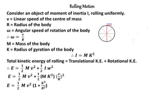 Rolling Motion
Consider an object of moment of inertia I, rolling uniformly.
v = Linear speed of the centre of mass
R = Radius of the body
𝝎 = Angular speed of rotation of the body
∴ 𝝎 =
𝒗
𝑹
M = Mass of the body
K = Radius of gyration of the body
∴ 𝑰 = 𝑴 𝑲𝟐
Total kinetic energy of rolling = Translational K.E. + Rotational K.E.
∴ 𝑬 =
𝟏
𝟐
𝑴 𝒗𝟐
+
𝟏
𝟐
𝑰 𝒘𝟐
𝑬 =
𝟏
𝟐
𝑴 𝒗𝟐 +
𝟏
𝟐
(M 𝑲𝟐) (
𝒗
𝑹
)𝟐
𝑬 =
𝟏
𝟐
𝑴 𝒗𝟐 (1 +
𝑲𝟐
𝑹𝟐)
 
