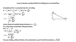 Linear Acceleration and Speed While Pure RollingDown an Inclined Plane
Gravitational P.E. is converted into K.E. of rolling.
𝑬 =
𝟏
𝟐
𝑴 𝒗𝟐
+
𝟏
𝟐
𝑰 𝒘𝟐
=
𝟏
𝟐
𝑴 𝒗𝟐
(1 +
𝑲𝟐
𝑹𝟐)
∴ 𝑬 = 𝒎𝒈𝒉 =
𝟏
𝟐
𝑴 𝒗𝟐 (1 +
𝑲𝟐
𝑹𝟐
)
∴ 𝒗 =
𝟐 𝒈𝒉
(1 +
𝑲𝟐
𝑹𝟐 )
Linear distance travelled along the plane is s =
𝒉
𝒔𝒊𝒏 𝜽
If a is the linear acceleration along the plane,
2as = 𝒗𝟐
− 𝒖𝟐
∴ 𝟐𝒂
𝒉
𝒔𝒊𝒏 𝜽
=
𝟐 𝒈𝒉
(1 + 𝑲𝟐
𝑹𝟐)
- 0
∴ 𝒂 =
𝒈 𝒔𝒊𝒏 𝜽
(1 +
𝑲𝟐
𝑹𝟐 )
For pure sliding, without friction, the acceleration is g sin θ and final velocity is 𝟐 𝒈𝒉.
 