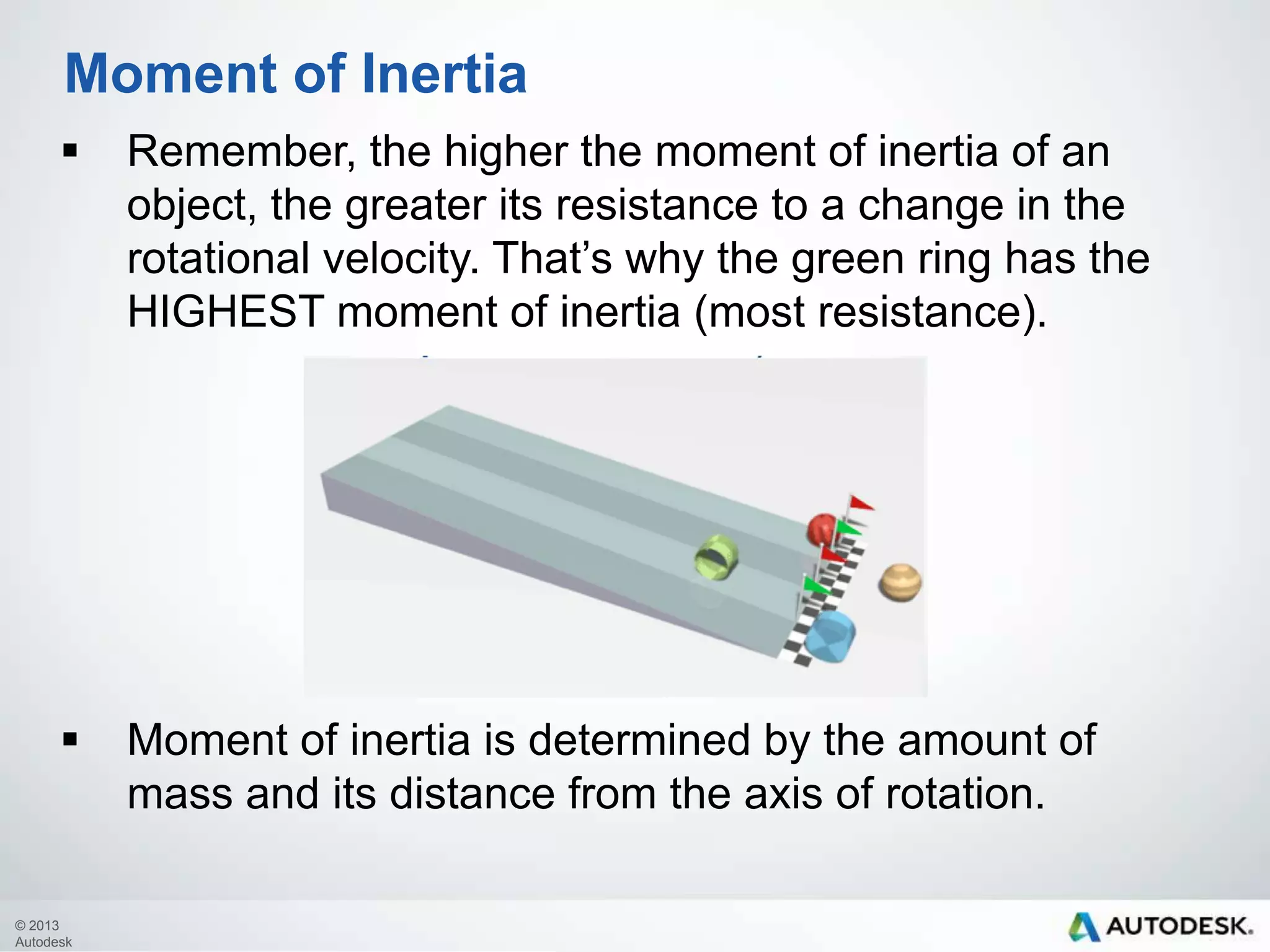 Moment of Inertia


Remember, the higher the moment of inertia of an
object, the greater its resistance to a change in the
rotational velocity. That’s why the green ring has the
HIGHEST moment of inertia (most resistance).



Moment of inertia is determined by the amount of
mass and its distance from the axis of rotation.

© 2013
Autodesk

 