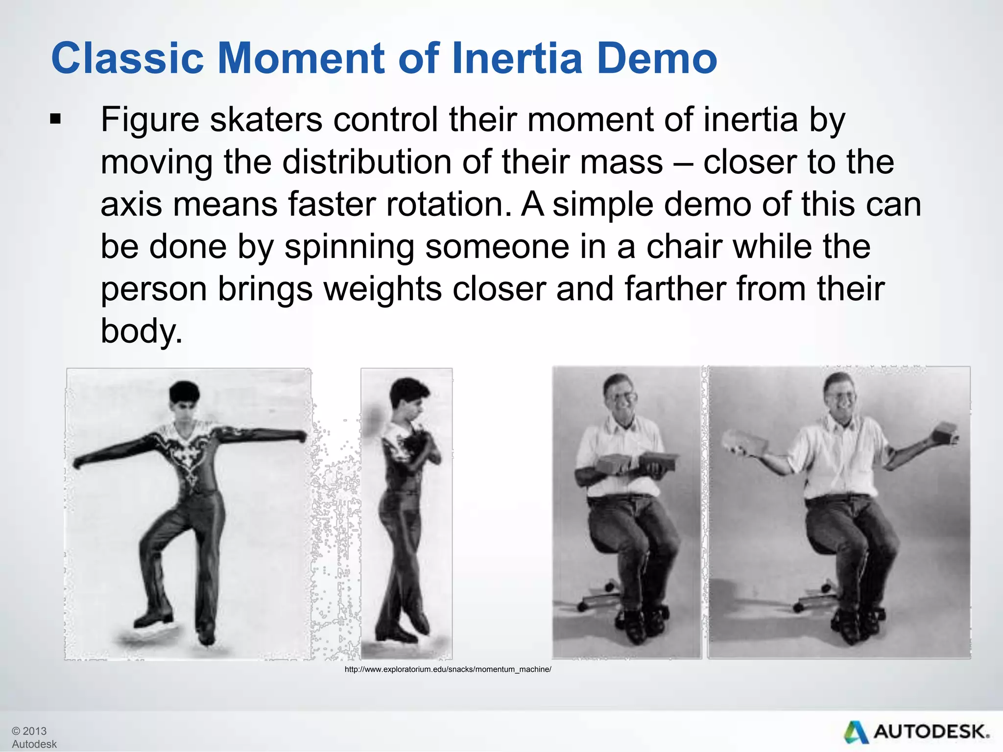 Classic Moment of Inertia Demo


Figure skaters control their moment of inertia by
moving the distribution of their mass – closer to the
axis means faster rotation. A simple demo of this can
be done by spinning someone in a chair while the
person brings weights closer and farther from their
body.

http://www.exploratorium.edu/snacks/momentum_machine/

© 2013
Autodesk

 