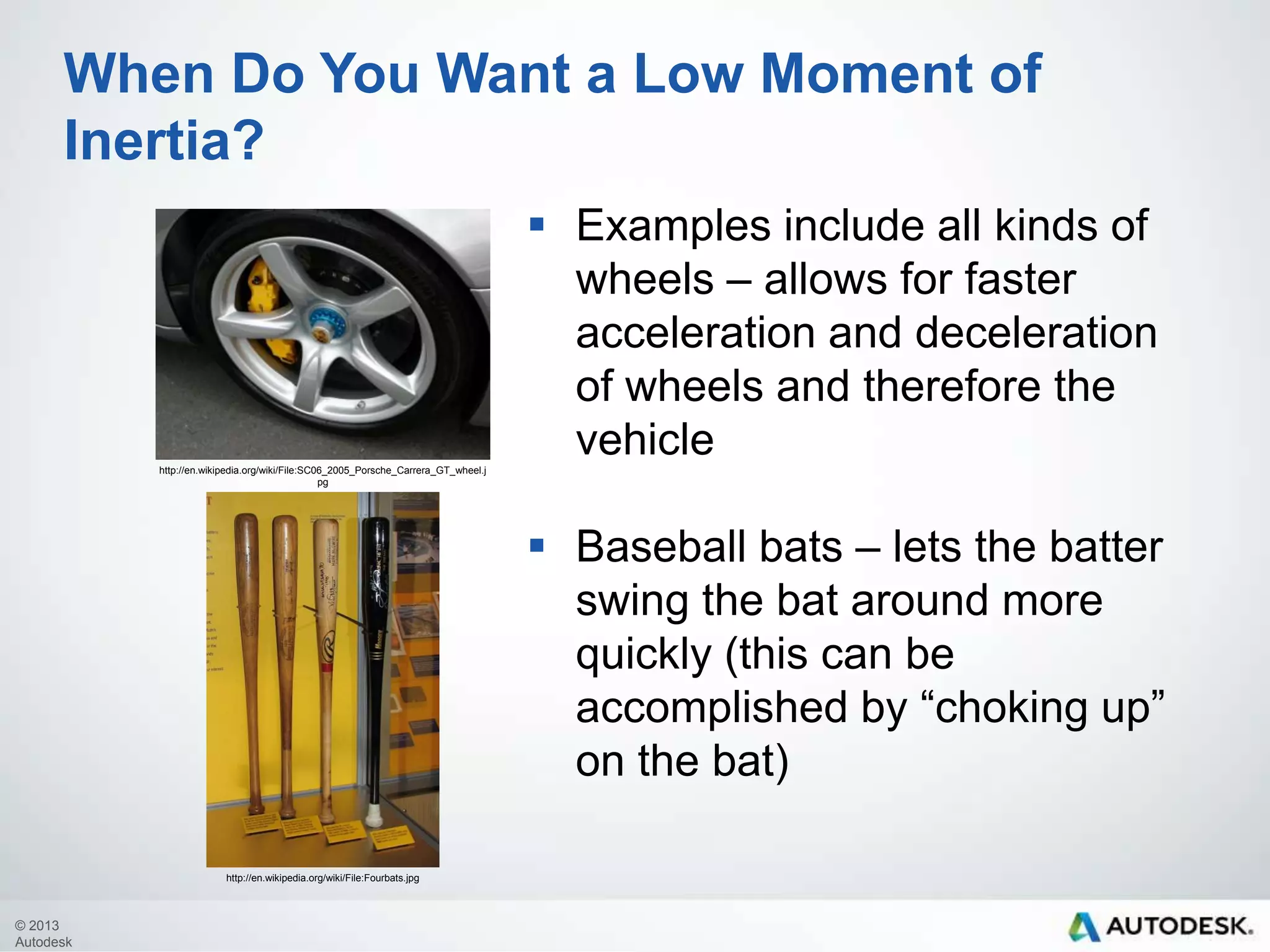When Do You Want a Low Moment of
Inertia?
 Examples include all kinds of
wheels – allows for faster
acceleration and deceleration
of wheels and therefore the
vehicle
http://en.wikipedia.org/wiki/File:SC06_2005_Porsche_Carrera_GT_wheel.j
pg

 Baseball bats – lets the batter
swing the bat around more
quickly (this can be
accomplished by “choking up”
on the bat)
http://en.wikipedia.org/wiki/File:Fourbats.jpg

© 2013
Autodesk

 
