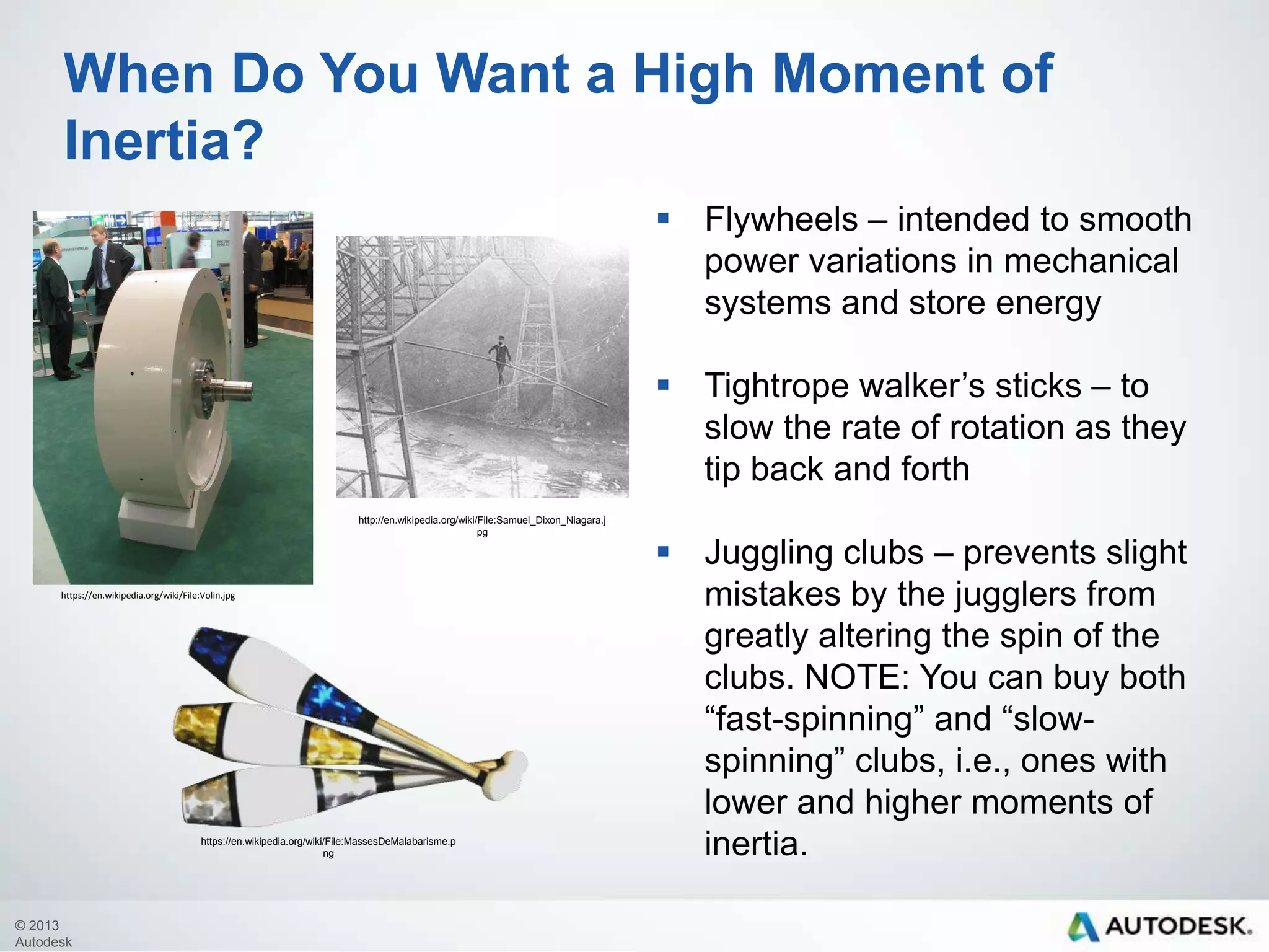 When Do You Want a High Moment of
Inertia?
 Flywheels – intended to smooth
power variations in mechanical
systems and store energy
 Tightrope walker’s sticks – to
slow the rate of rotation as they
tip back and forth
http://en.wikipedia.org/wiki/File:Samuel_Dixon_Niagara.j
pg

https://en.wikipedia.org/wiki/File:Volin.jpg

https://en.wikipedia.org/wiki/File:MassesDeMalabarisme.p
ng

© 2013
Autodesk

 Juggling clubs – prevents slight
mistakes by the jugglers from
greatly altering the spin of the
clubs. NOTE: You can buy both
“fast-spinning” and “slowspinning” clubs, i.e., ones with
lower and higher moments of
inertia.

 
