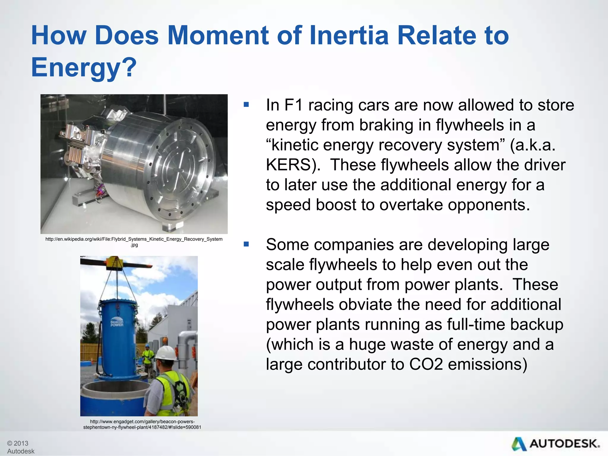 How Does Moment of Inertia Relate to
Energy?
 In F1 racing cars are now allowed to store
energy from braking in flywheels in a
“kinetic energy recovery system” (a.k.a.
KERS). These flywheels allow the driver
to later use the additional energy for a
speed boost to overtake opponents.
http://en.wikipedia.org/wiki/File:Flybrid_Systems_Kinetic_Energy_Recovery_System
.jpg

http://www.engadget.com/gallery/beacon-powersstephentown-ny-flywheel-plant/4187482/#!slide=590081

© 2013
Autodesk

 Some companies are developing large
scale flywheels to help even out the
power output from power plants. These
flywheels obviate the need for additional
power plants running as full-time backup
(which is a huge waste of energy and a
large contributor to CO2 emissions)

 