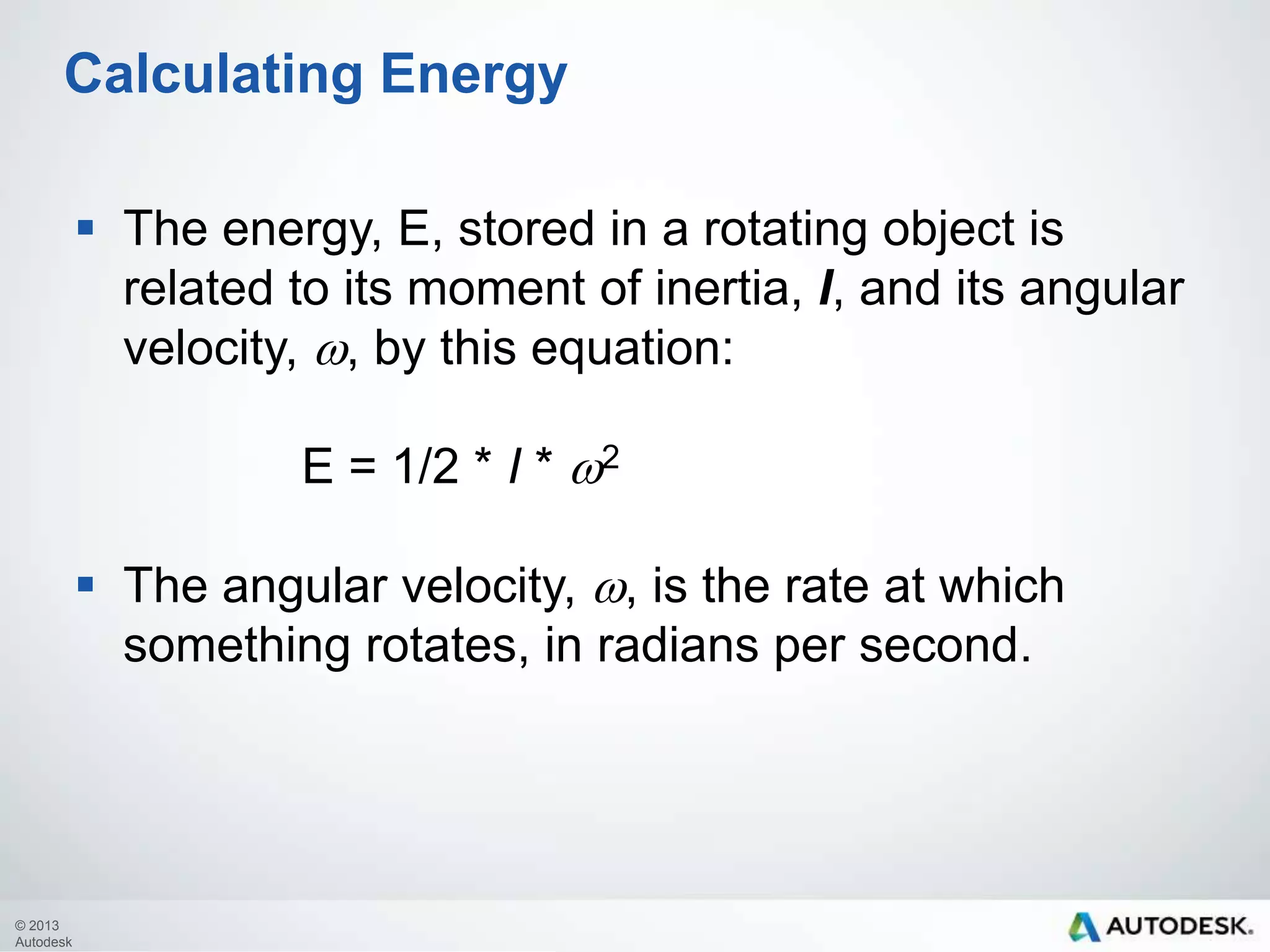 Calculating Energy
 The energy, E, stored in a rotating object is
related to its moment of inertia, I, and its angular
velocity, w, by this equation:
E = 1/2 * I * w2
 The angular velocity, w, is the rate at which
something rotates, in radians per second.

© 2013
Autodesk

 