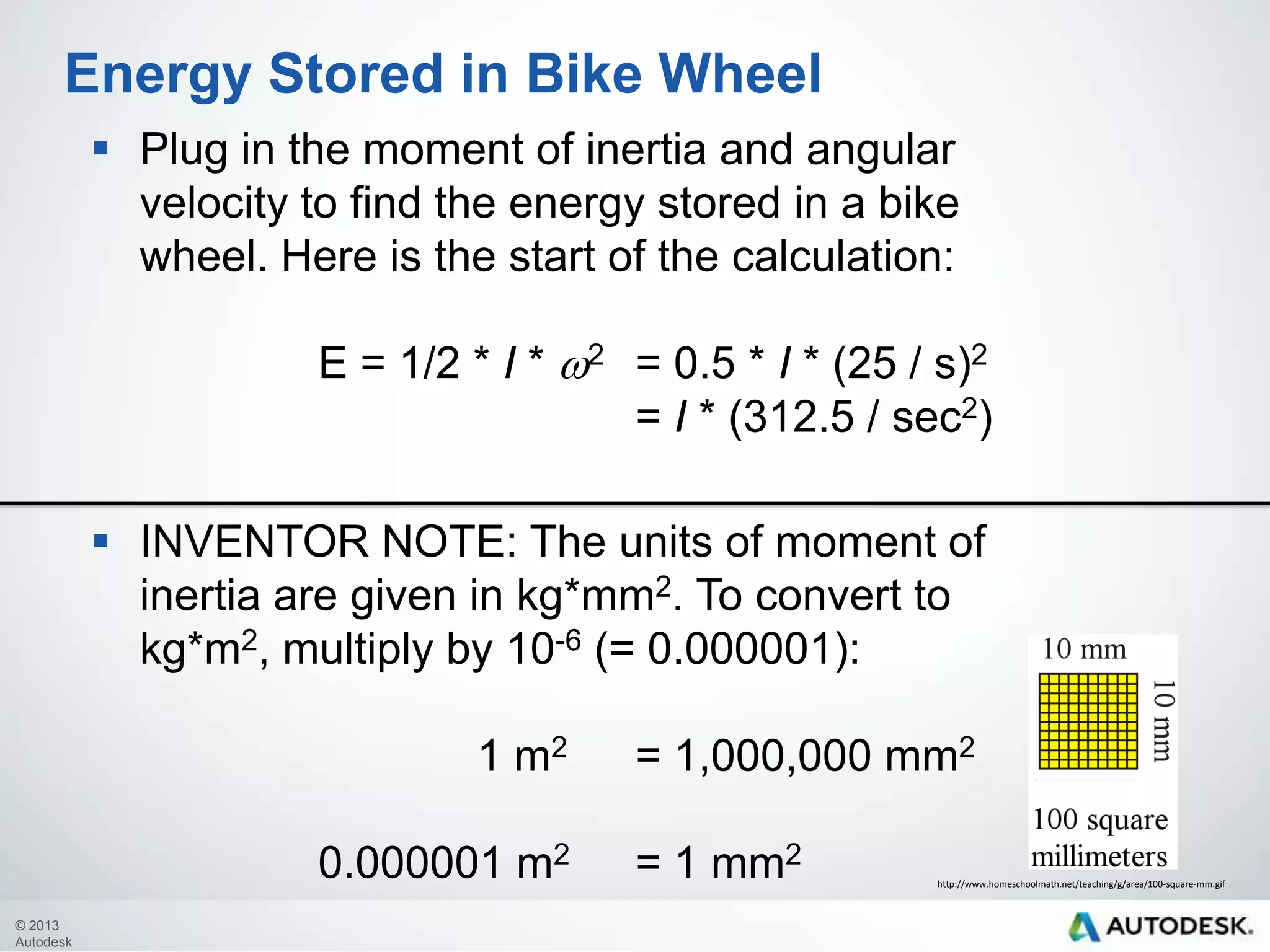 Energy Stored in Bike Wheel
 Plug in the moment of inertia and angular
velocity to find the energy stored in a bike
wheel. Here is the start of the calculation:
E = 1/2 * I * w2 = 0.5 * I * (25 / s)2
= I * (312.5 / sec2)
 INVENTOR NOTE: The units of moment of
inertia are given in kg*mm2. To convert to
kg*m2, multiply by 10-6 (= 0.000001):
1 m2
0.000001 m2
© 2013
Autodesk

= 1,000,000 mm2
= 1 mm2

http://www.homeschoolmath.net/teaching/g/area/100-square-mm.gif

 