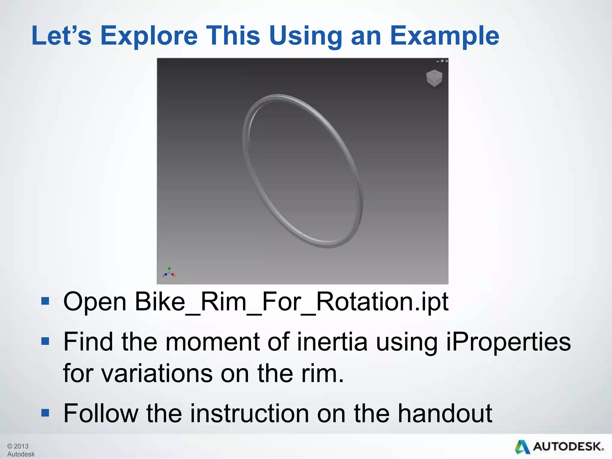 Let’s Explore This Using an Example

 Open Bike_Rim_For_Rotation.ipt

 Find the moment of inertia using iProperties
for variations on the rim.
 Follow the instruction on the handout
© 2013
Autodesk

 