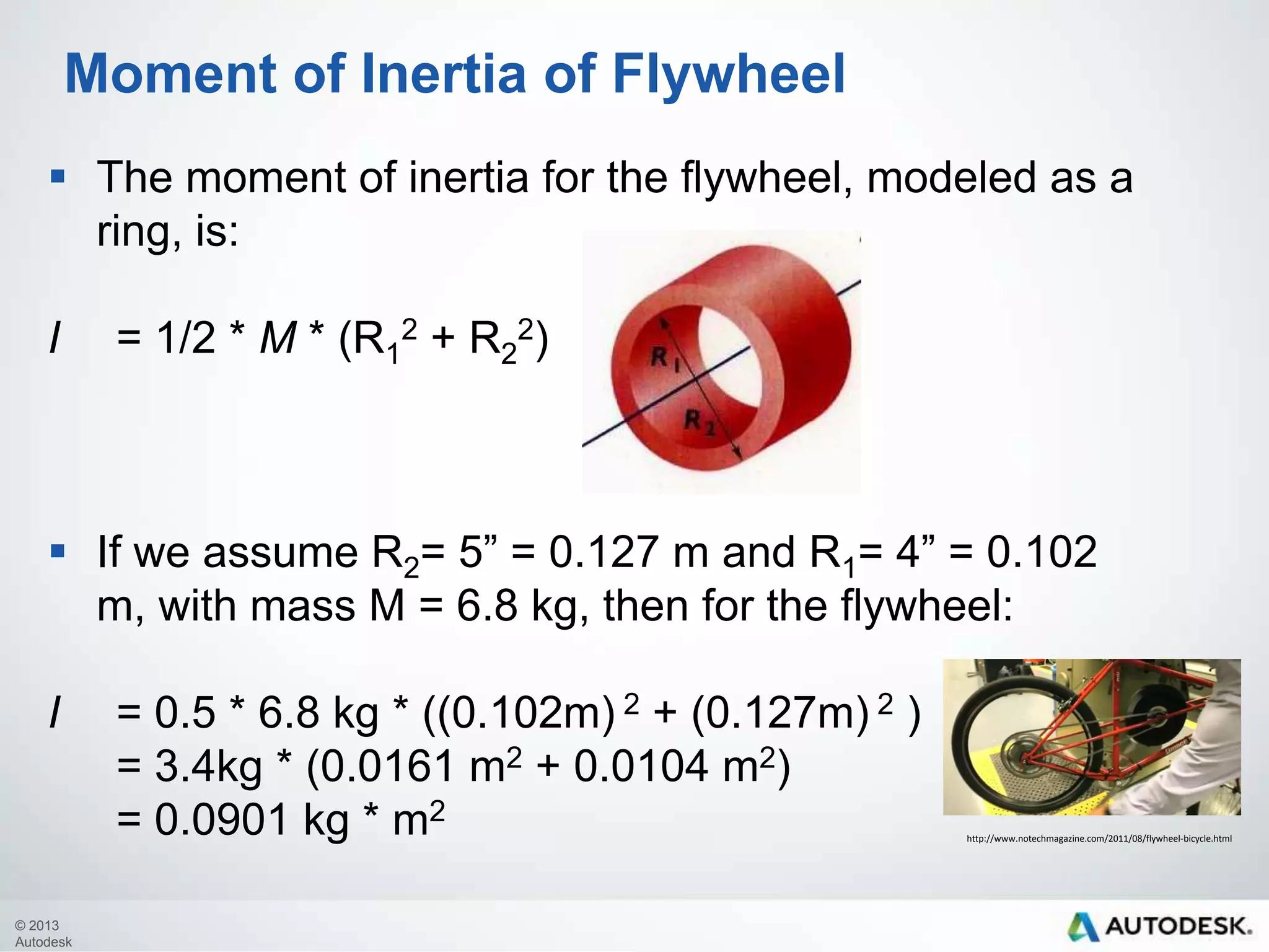 Moment of Inertia of Flywheel
 The moment of inertia for the flywheel, modeled as a
ring, is:
I

= 1/2 * M * (R12 + R22)

 If we assume R2= 5” = 0.127 m and R1= 4” = 0.102
m, with mass M = 6.8 kg, then for the flywheel:
I

© 2013
Autodesk

= 0.5 * 6.8 kg * ((0.102m) 2 + (0.127m) 2 )
= 3.4kg * (0.0161 m2 + 0.0104 m2)
= 0.0901 kg * m2

http://www.notechmagazine.com/2011/08/flywheel-bicycle.html

 