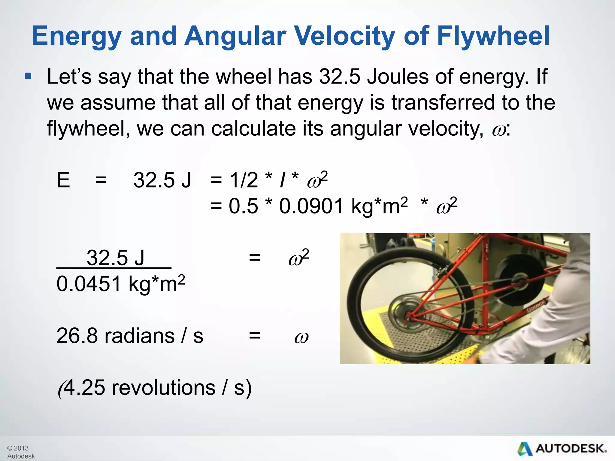 Energy and Angular Velocity of Flywheel
 Let’s say that the wheel has 32.5 Joules of energy. If
we assume that all of that energy is transferred to the
flywheel, we can calculate its angular velocity, w:
E

=

32.5 J = 1/2 * I * w2
= 0.5 * 0.0901 kg*m2 * w2

32.5 J
0.0451 kg*m2

=

w2

26.8 radians / s

=

w

(4.25 revolutions / s)
© 2013
Autodesk

 