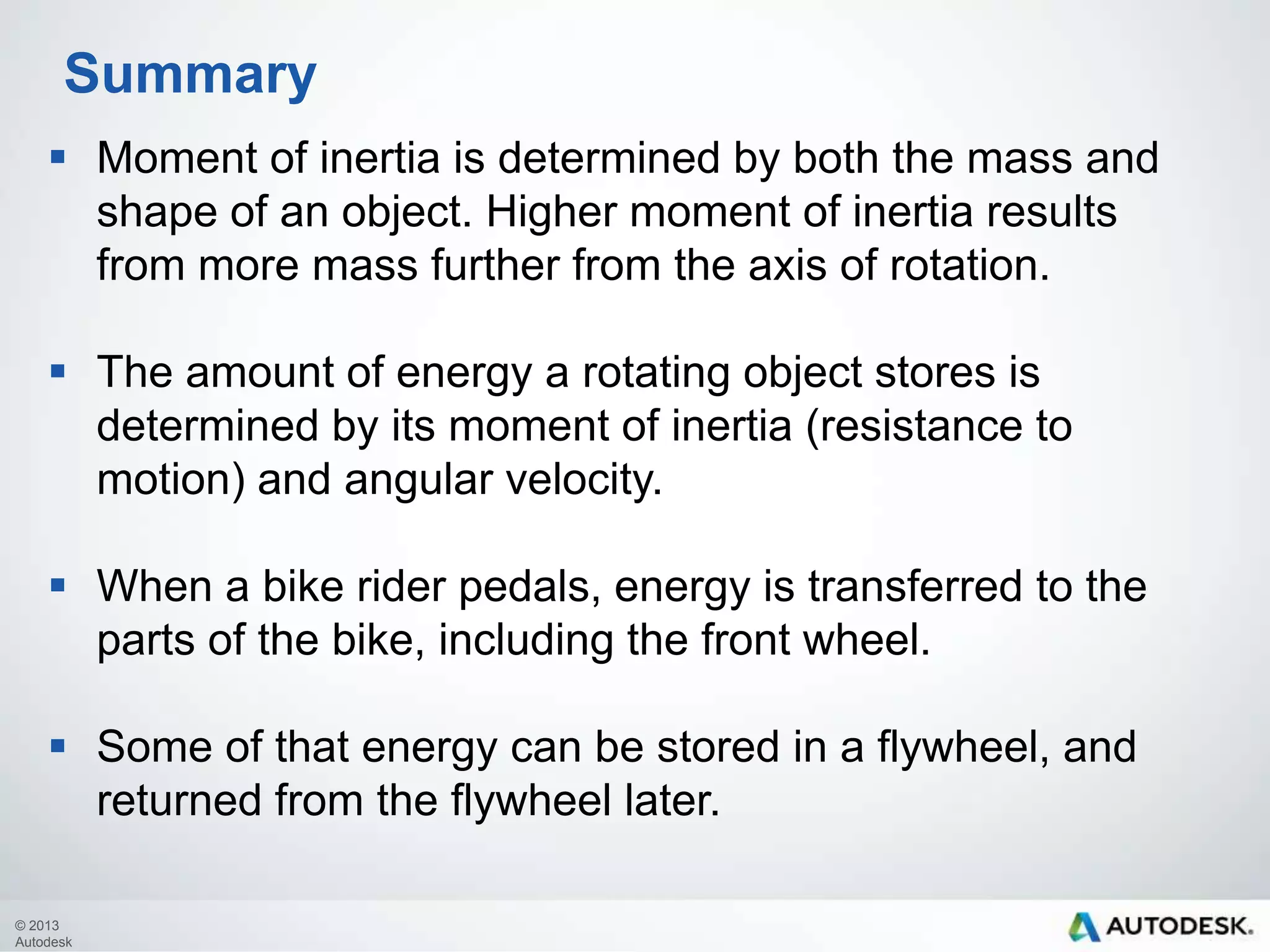 Summary
 Moment of inertia is determined by both the mass and
shape of an object. Higher moment of inertia results
from more mass further from the axis of rotation.
 The amount of energy a rotating object stores is
determined by its moment of inertia (resistance to
motion) and angular velocity.

 When a bike rider pedals, energy is transferred to the
parts of the bike, including the front wheel.
 Some of that energy can be stored in a flywheel, and
returned from the flywheel later.
© 2013
Autodesk

 