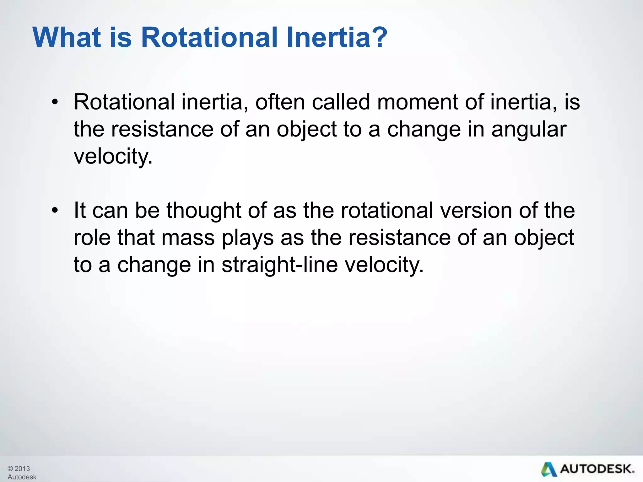 What is Rotational Inertia?
• Rotational inertia, often called moment of inertia, is
the resistance of an object to a change in angular
velocity.
• It can be thought of as the rotational version of the
role that mass plays as the resistance of an object
to a change in straight-line velocity.

© 2013
Autodesk

 