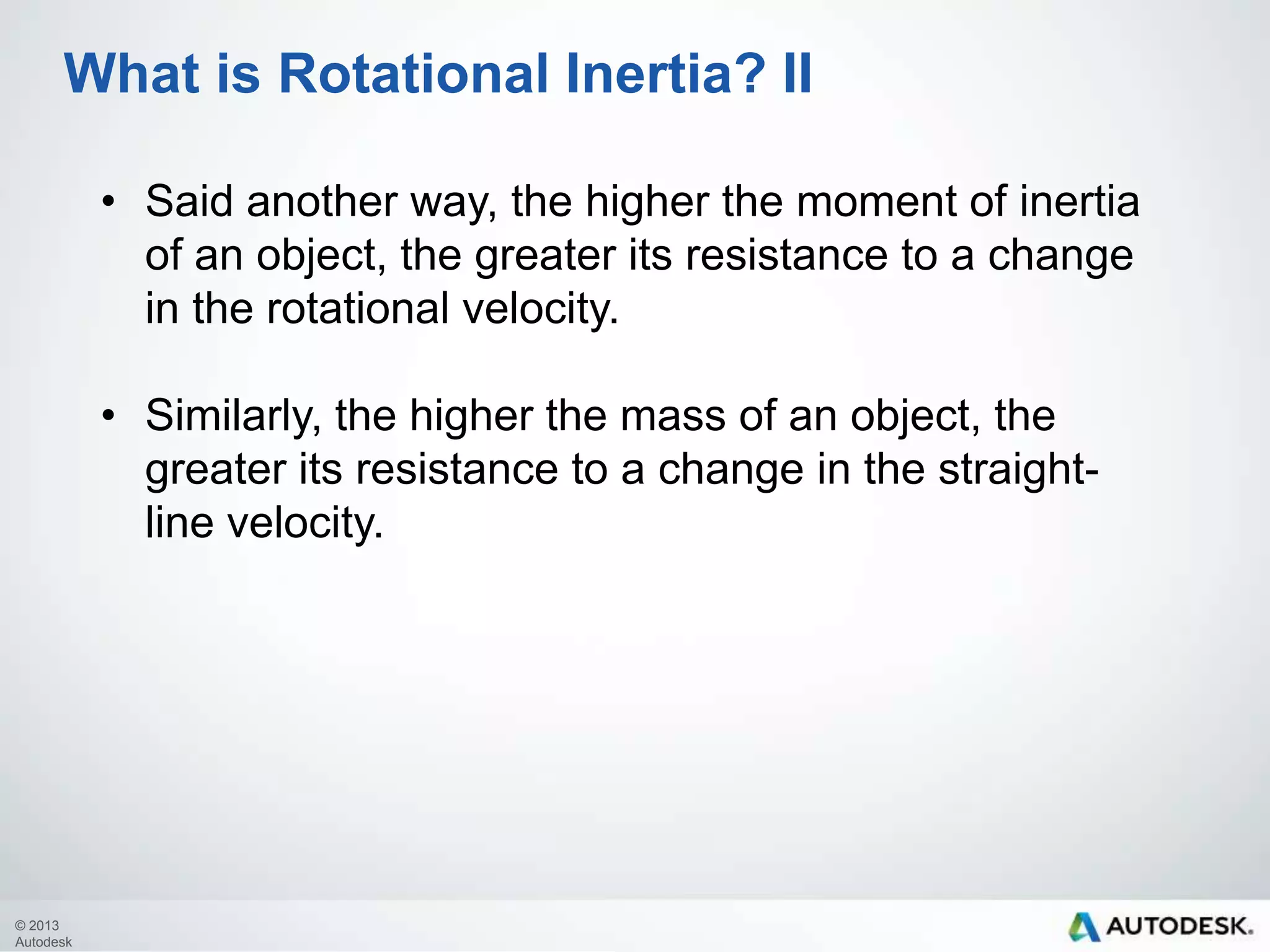 What is Rotational Inertia? II
• Said another way, the higher the moment of inertia
of an object, the greater its resistance to a change
in the rotational velocity.
• Similarly, the higher the mass of an object, the
greater its resistance to a change in the straightline velocity.

© 2013
Autodesk

 