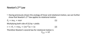 Newton’s 2nd Law
• Having previously shown the analogy of linear and rotational motion, we can further
show that Newton’s 2nd law applies to rotational motion
𝐹𝑡 = 𝑚𝑎𝑡 = 𝑚𝛼𝑟 (1)
Multiplying both side of (1) by 𝑟 yields:
𝜏 = 𝑟𝐹𝑡 = 𝑟𝑚𝑎𝑡 = 𝑚𝑟2 𝛼 = 𝐼𝛼 (2)
Therefore Newton’s second law for rotational motion is
𝜏𝑛𝑒𝑡 = 𝐼𝛼
 