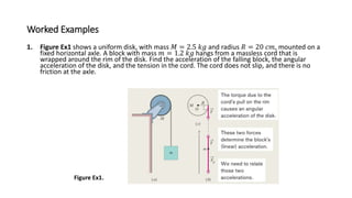 Worked Examples
1. Figure Ex1 shows a uniform disk, with mass 𝑀 = 2.5 𝑘𝑔 and radius 𝑅 = 20 𝑐𝑚, mounted on a
fixed horizontal axle. A block with mass 𝑚 = 1.2 𝑘𝑔 hangs from a massless cord that is
wrapped around the rim of the disk. Find the acceleration of the falling block, the angular
acceleration of the disk, and the tension in the cord. The cord does not slip, and there is no
friction at the axle.
Figure Ex1.
 