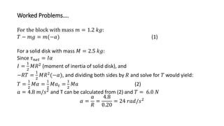 Worked Problems….
For the block with mass 𝑚 = 1.2 𝑘𝑔:
𝑇 − 𝑚𝑔 = 𝑚(−𝑎) (1)
For a solid disk with mass 𝑀 = 2.5 𝑘𝑔:
Since 𝜏𝑛𝑒𝑡 = 𝐼𝛼
𝐼 =
1
2
𝑀𝑅2
(moment of inertia of solid disk), and
−𝑅𝑇 =
1
2
𝑀𝑅2(−𝛼), and dividing both sides by 𝑅 and solve for 𝑇 would yield:
𝑇 =
1
2
𝑀𝛼 =
1
2
𝑀𝑎𝑡 =
1
2
𝑀𝑎 (2)
𝑎 = 4.8 𝑚/𝑠2 and T can be calculated from (2) and 𝑇 = 6.0 𝑁
𝛼 =
𝑎
𝑅
=
4.8
0.20
= 24 𝑟𝑎𝑑/𝑠2
 