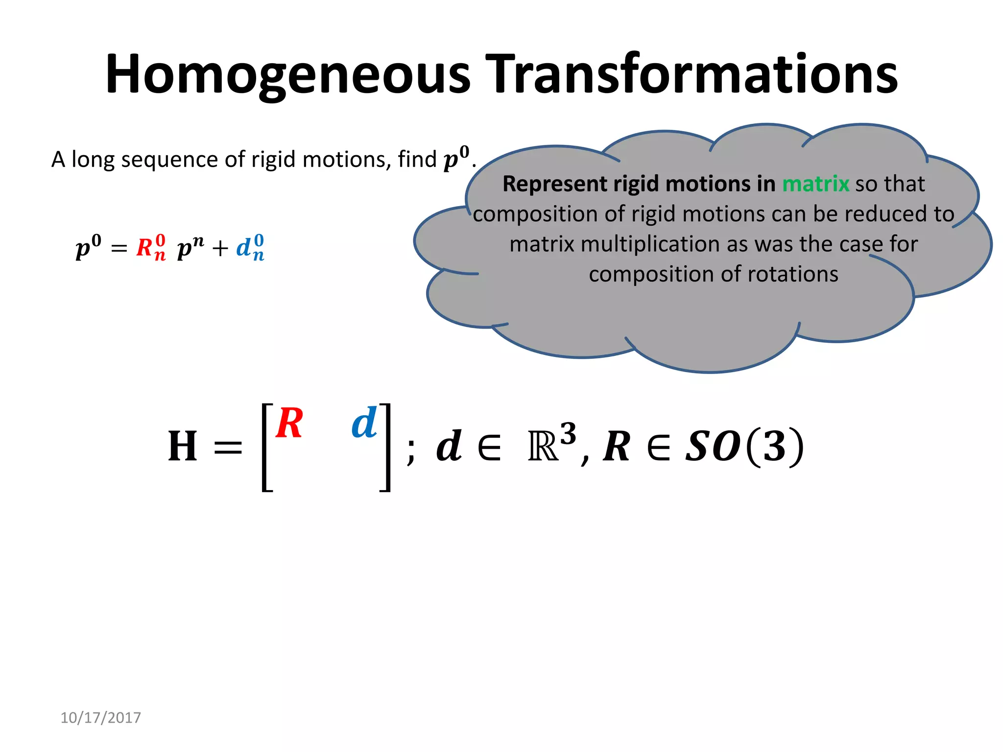 10/17/2017
Homogeneous Transformations
A long sequence of rigid motions, find 𝒑𝟎.
Represent rigid motions in matrix so that
composition of rigid motions can be reduced to
matrix multiplication as was the case for
composition of rotations
𝒑𝟎
= 𝑹𝒏
𝟎
𝒑𝒏
+ 𝒅𝒏
𝟎
𝐇 =
𝑹 𝒅
; 𝒅 ∈ ℝ𝟑
, 𝑹 ∈ 𝑺𝑶 𝟑
 