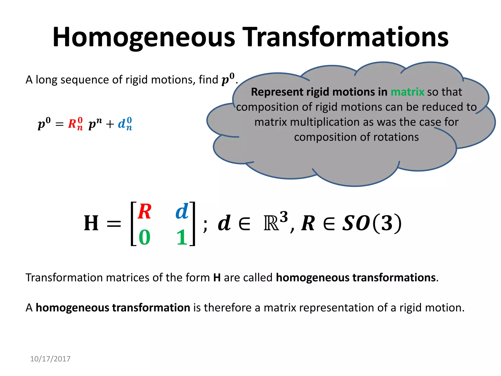 10/17/2017
Homogeneous Transformations
A long sequence of rigid motions, find 𝒑𝟎.
Represent rigid motions in matrix so that
composition of rigid motions can be reduced to
matrix multiplication as was the case for
composition of rotations
𝒑𝟎
= 𝑹𝒏
𝟎
𝒑𝒏
+ 𝒅𝒏
𝟎
𝐇 =
𝑹 𝒅
𝟎 𝟏
; 𝒅 ∈ ℝ𝟑
, 𝑹 ∈ 𝑺𝑶 𝟑
Transformation matrices of the form H are called homogeneous transformations.
A homogeneous transformation is therefore a matrix representation of a rigid motion.
 